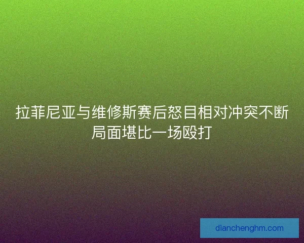 拉菲尼亚与维修斯赛后怒目相对冲突不断局面堪比一场殴打