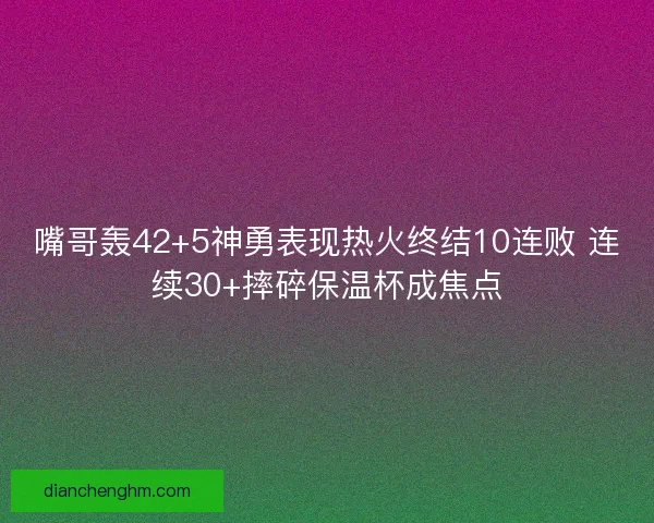 嘴哥轰42+5神勇表现热火终结10连败 连续30+摔碎保温杯成焦点