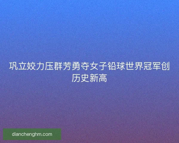 巩立姣力压群芳勇夺女子铅球世界冠军创历史新高