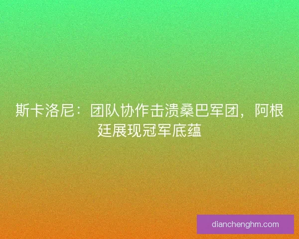 斯卡洛尼：团队协作击溃桑巴军团，阿根廷展现冠军底蕴