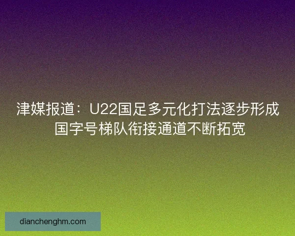 津媒报道：U22国足多元化打法逐步形成 国字号梯队衔接通道不断拓宽