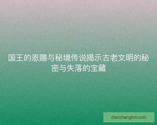 国王的恩赐与秘境传说揭示古老文明的秘密与失落的宝藏