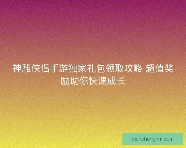 神雕侠侣手游独家礼包领取攻略 超值奖励助你快速成长