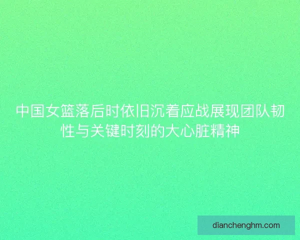 中国女篮落后时依旧沉着应战展现团队韧性与关键时刻的大心脏精神