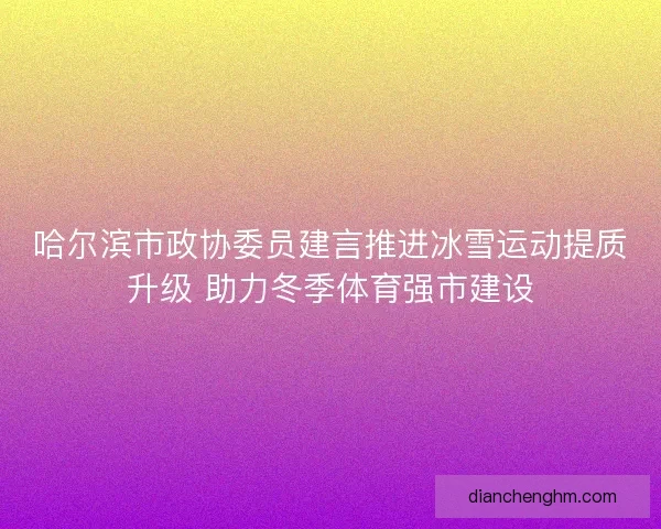 哈尔滨市政协委员建言推进冰雪运动提质升级 助力冬季体育强市建设