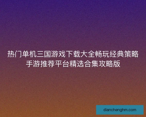 热门单机三国游戏下载大全畅玩经典策略手游推荐平台精选合集攻略版