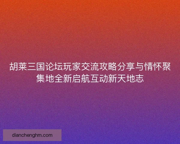 胡莱三国论坛玩家交流攻略分享与情怀聚集地全新启航互动新天地志