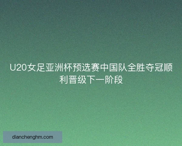 U20女足亚洲杯预选赛中国队全胜夺冠顺利晋级下一阶段
