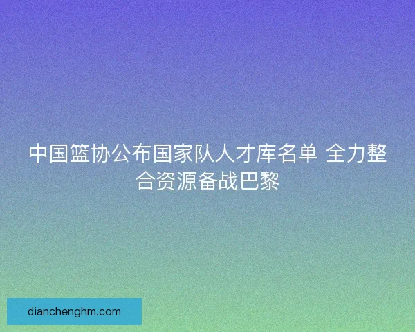 中国篮协公布国家队人才库名单 全力整合资源备战巴黎