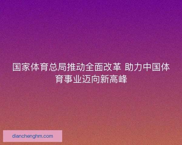 国家体育总局推动全面改革 助力中国体育事业迈向新高峰