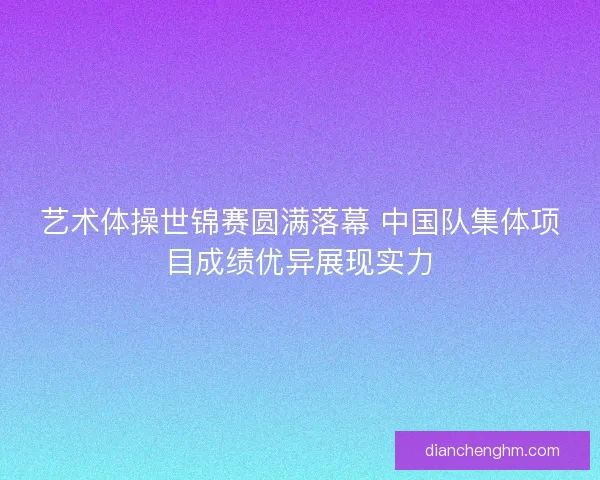 艺术体操世锦赛圆满落幕 中国队集体项目成绩优异展现实力