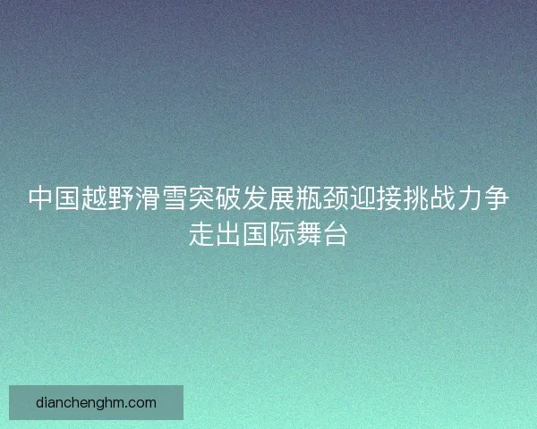 中国越野滑雪突破发展瓶颈迎接挑战力争走出国际舞台