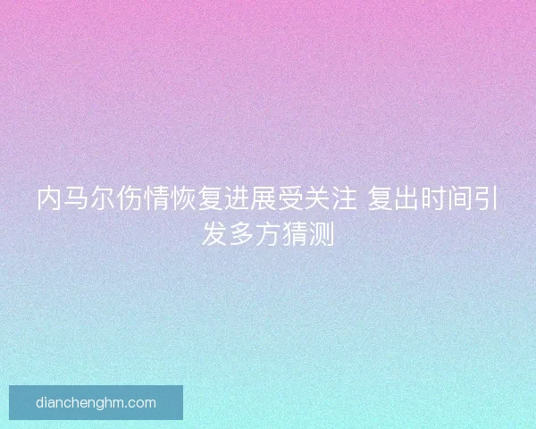 内马尔伤情恢复进展受关注 复出时间引发多方猜测