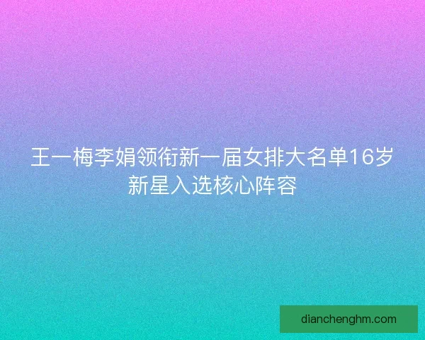王一梅李娟领衔新一届女排大名单16岁新星入选核心阵容