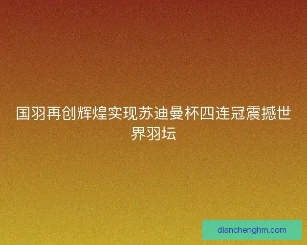 国羽再创辉煌实现苏迪曼杯四连冠震撼世界羽坛