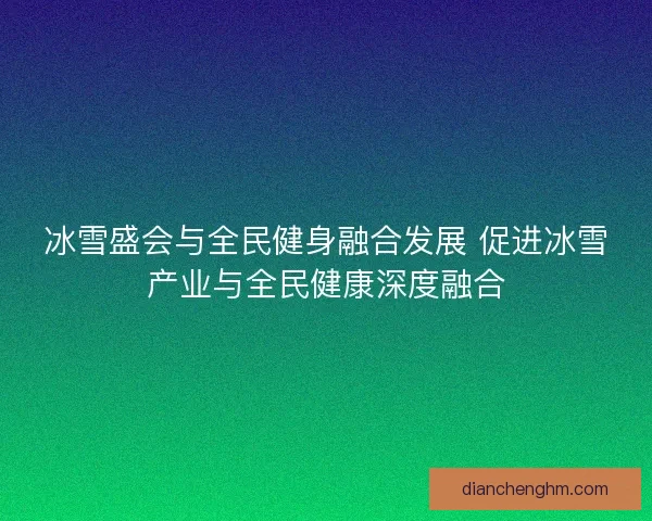 冰雪盛会与全民健身融合发展 促进冰雪产业与全民健康深度融合