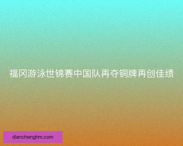 福冈游泳世锦赛中国队再夺铜牌再创佳绩