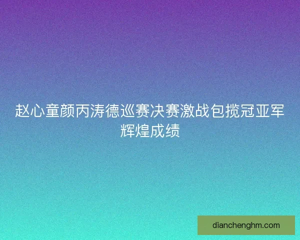 赵心童颜丙涛德巡赛决赛激战包揽冠亚军辉煌成绩