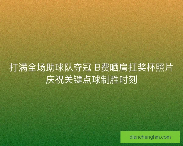 打满全场助球队夺冠 B费晒肩扛奖杯照片庆祝关键点球制胜时刻