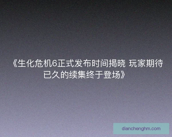 《生化危机6正式发布时间揭晓 玩家期待已久的续集终于登场》